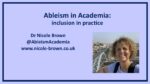 Picture is the cover slide for the presentation. It includes a photo of Nicole Brown and the details of the talk "Ableism in Academia: Inclusion in Practice" along with contact details for N Brown.